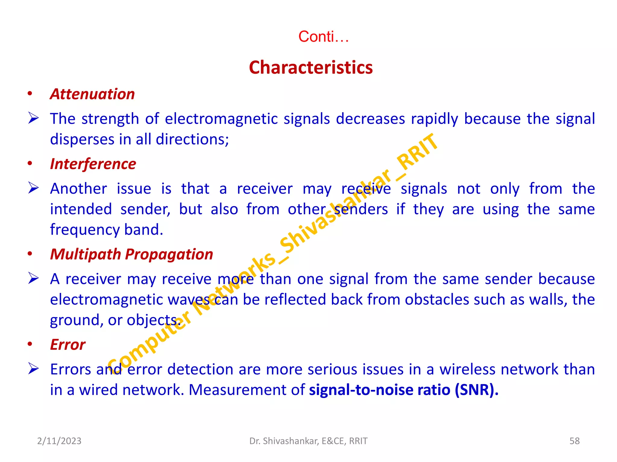 Conti…
Characteristics
• Attenuation
 The strength of electromagnetic signals decreases rapidly because the signal
disperses in all directions;
• Interference
 Another issue is that a receiver may receive signals not only from the
intended sender, but also from other senders if they are using the same
frequency band.
• Multipath Propagation
 A receiver may receive more than one signal from the same sender because
electromagnetic waves can be reflected back from obstacles such as walls, the
ground, or objects.
• Error
 Errors and error detection are more serious issues in a wireless network than
in a wired network. Measurement of signal-to-noise ratio (SNR).
2/11/2023 58
Dr. Shivashankar, E&CE, RRIT
 