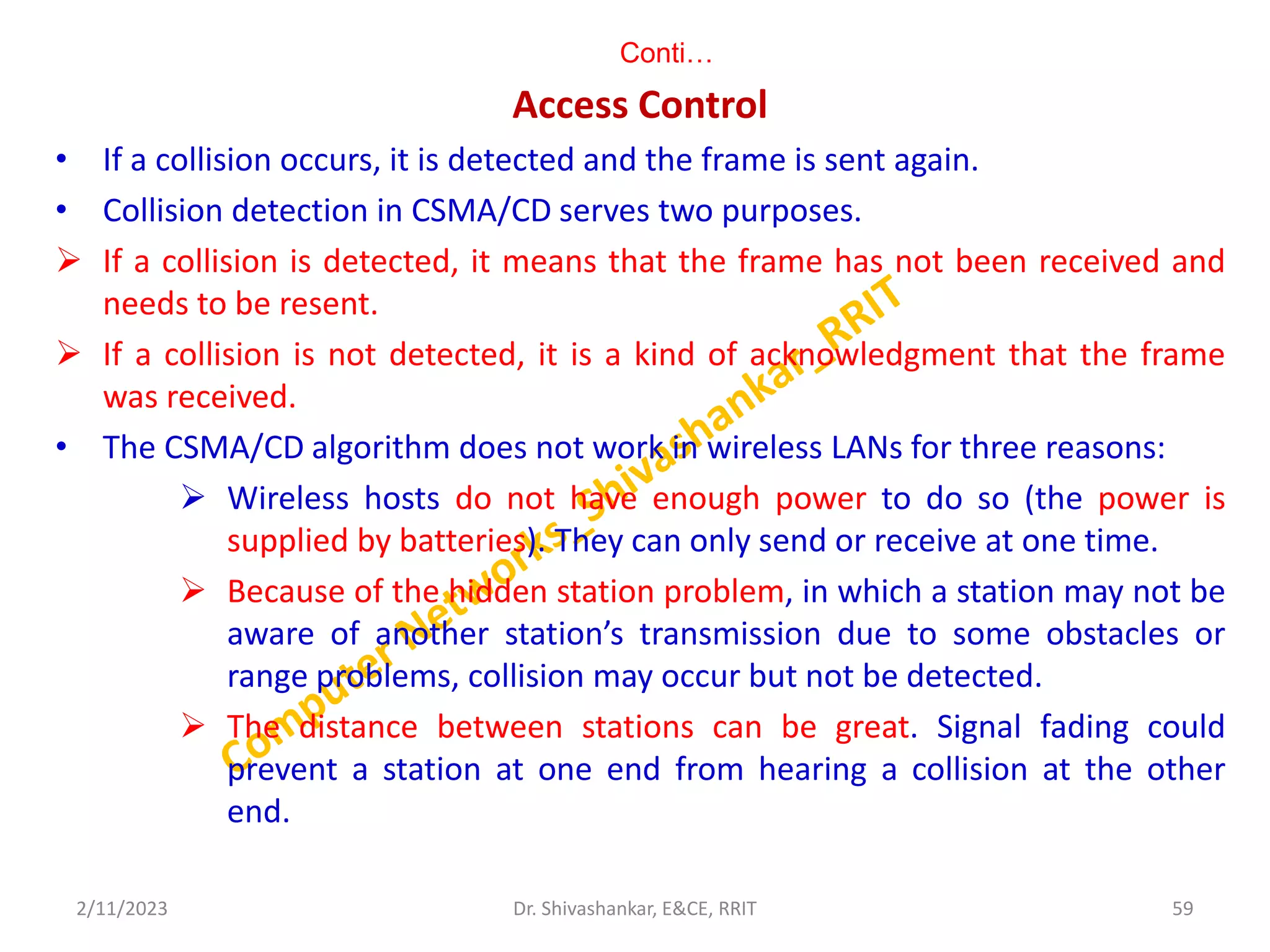 Conti…
Access Control
• If a collision occurs, it is detected and the frame is sent again.
• Collision detection in CSMA/CD serves two purposes.
 If a collision is detected, it means that the frame has not been received and
needs to be resent.
 If a collision is not detected, it is a kind of acknowledgment that the frame
was received.
• The CSMA/CD algorithm does not work in wireless LANs for three reasons:
 Wireless hosts do not have enough power to do so (the power is
supplied by batteries). They can only send or receive at one time.
 Because of the hidden station problem, in which a station may not be
aware of another station’s transmission due to some obstacles or
range problems, collision may occur but not be detected.
 The distance between stations can be great. Signal fading could
prevent a station at one end from hearing a collision at the other
end.
2/11/2023 59
Dr. Shivashankar, E&CE, RRIT
 
