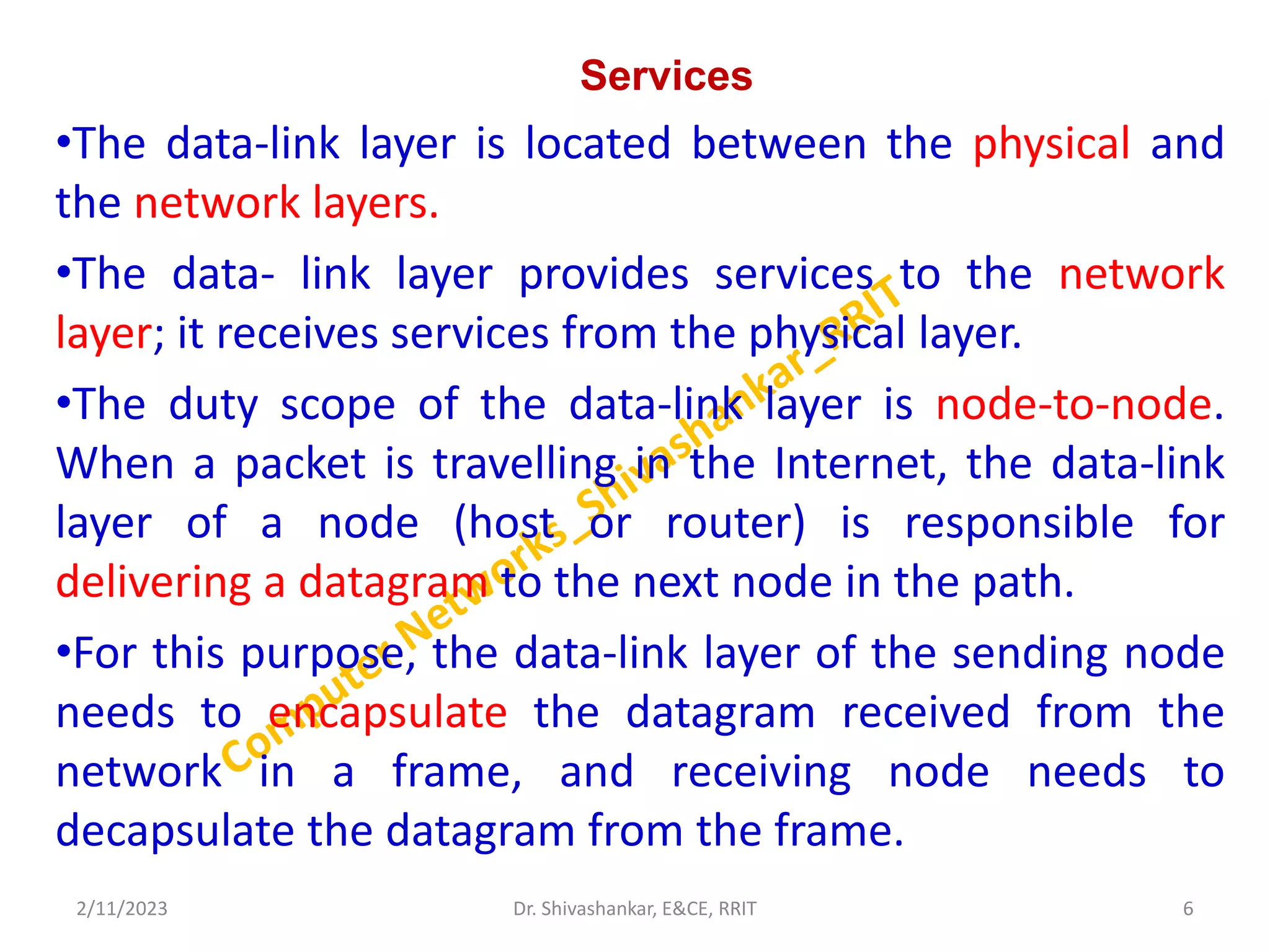 Services
•The data-link layer is located between the physical and
the network layers.
•The data- link layer provides services to the network
layer; it receives services from the physical layer.
•The duty scope of the data-link layer is node-to-node.
When a packet is travelling in the Internet, the data-link
layer of a node (host or router) is responsible for
delivering a datagram to the next node in the path.
•For this purpose, the data-link layer of the sending node
needs to encapsulate the datagram received from the
network in a frame, and receiving node needs to
decapsulate the datagram from the frame.
2/11/2023 6
Dr. Shivashankar, E&CE, RRIT
 