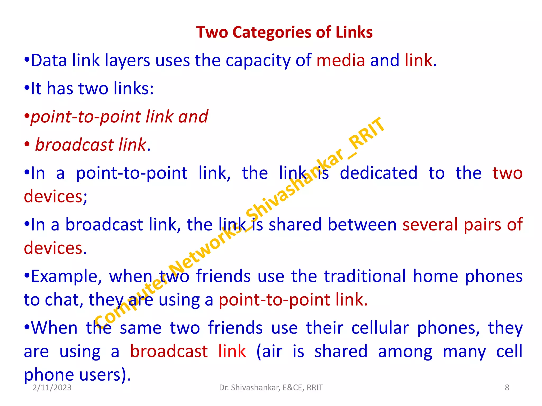 Two Categories of Links
•Data link layers uses the capacity of media and link.
•It has two links:
•point-to-point link and
• broadcast link.
•In a point-to-point link, the link is dedicated to the two
devices;
•In a broadcast link, the link is shared between several pairs of
devices.
•Example, when two friends use the traditional home phones
to chat, they are using a point-to-point link.
•When the same two friends use their cellular phones, they
are using a broadcast link (air is shared among many cell
phone users).
2/11/2023 8
Dr. Shivashankar, E&CE, RRIT
 
