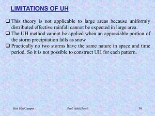 LIMITATIONS OF UH
 This theory is not applicable to large areas because uniformly
distributed effective rainfall cannot be expected in large area.
 The UH method cannot be applied when an appreciable portion of
the storm precipitation falls as snow
 Practically no two storms have the same nature in space and time
period. So it is not possible to construct UH for each pattern.
Bits Edu Campus Prof. Ankit Patel 38
 