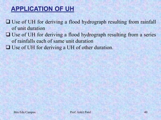 APPLICATION OF UH
 Use of UH for deriving a flood hydrograph resulting from rainfall
of unit duration
 Use of UH for deriving a flood hydrograph resulting from a series
of rainfalls each of same unit duration
 Use of UH for deriving a UH of other duration.
Bits Edu Campus Prof. Ankit Patel 40
 
