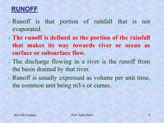 RUNOFF
 Runoff is that portion of rainfall that is not
evaporated.
 The runoff is defined as the portion of the rainfall
that makes its way towards river or ocean as
surface or subsurface flow.
 The discharge flowing in a river is the runoff from
the basin drained by that river.
 Runoff is usually expressed as volume per unit time,
the common unit being m3/s or cumec.
Bits Edu Campus Prof. Ankit Patel 6
 