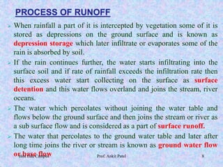 PROCESS OF RUNOFF
 When rainfall a part of it is intercepted by vegetation some of it is
stored as depressions on the ground surface and is known as
depression storage which later infiltrate or evaporates some of the
rain is absorbed by soil.
 If the rain continues further, the water starts infiltrating into the
surface soil and if rate of rainfall exceeds the infiltration rate then
this excess water start collecting on the surface as surface
detention and this water flows overland and joins the stream, river
oceans.
 The water which percolates without joining the water table and
flows below the ground surface and then joins the stream or river as
a sub surface flow and is considered as a part of surface runoff.
 The water that percolates to the ground water table and later after
long time joins the river or stream is known as ground water flow
or base flowBits Edu Campus Prof. Ankit Patel 8
 