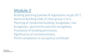 Module-2
Building planning byelaws & regulations as per SP-7,
National Building Code of India group 1 to 5,
Planning of residential building: bungalows, row
bungalows, apartments and twin bungalows,
Procedure of building permission,
Significance of commencement,
Plinth completion or occupancy certificate
Prepared by-
Prof. Basweshwar S.J.
 