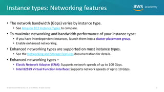 Instance types: Networking features
• The network bandwidth (Gbps) varies by instance type.
• See Amazon EC2 Instance Types to compare.
• To maximize networking and bandwidth performance of your instance type:
• If you have interdependent instances, launch them into a cluster placement group.
• Enable enhanced networking.
• Enhanced networking types are supported on most instance types.
• See the Networking and Storage Features documentation for details.
• Enhanced networking types –
• Elastic Network Adapter (ENA): Supports network speeds of up to 100 Gbps.
• Intel 82599 Virtual Function interface: Supports network speeds of up to 10 Gbps.
12
© 2019 Amazon Web Services, Inc. or its Affiliates. All rights reserved.
 