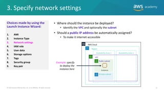 3. Specify network settings
13
• Where should the instance be deployed?
• Identify the VPC and optionally the subnet
• Should a public IP address be automatically assigned?
• To make it internet-accessible
© 2019 Amazon Web Services, Inc. or its Affiliates. All rights reserved.
VPC
AWS Cloud
Availability Zone 1 Availability Zone 2
Instance
Public subnet
Private subnet
Region
Example: specify
to deploy the
instance here
Choices made by using the
Launch Instance Wizard:
1. AMI
2. Instance Type
3. Network settings
4. IAM role
5. User data
6. Storage options
7. Tags
8. Security group
9. Key pair
 
