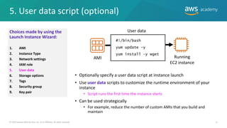 5. User data script (optional)
15
• Optionally specify a user data script at instance launch
• Use user data scripts to customize the runtime environment of your
instance
• Script runs the first time the instance starts
• Can be used strategically
• For example, reduce the number of custom AMIs that you build and
maintain
© 2019 Amazon Web Services, Inc. or its Affiliates. All rights reserved.
AMI Running
EC2 instance
User data
#!/bin/bash
yum update –y
yum install -y wget
Choices made by using the
Launch Instance Wizard:
1. AMI
2. Instance Type
3. Network settings
4. IAM role
5. User data
6. Storage options
7. Tags
8. Security group
9. Key pair
 