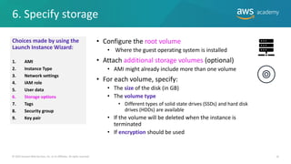 6. Specify storage
16
• Configure the root volume
• Where the guest operating system is installed
• Attach additional storage volumes (optional)
• AMI might already include more than one volume
• For each volume, specify:
• The size of the disk (in GB)
• The volume type
• Different types of solid state drives (SSDs) and hard disk
drives (HDDs) are available
• If the volume will be deleted when the instance is
terminated
• If encryption should be used
© 2019 Amazon Web Services, Inc. or its Affiliates. All rights reserved.
Choices made by using the
Launch Instance Wizard:
1. AMI
2. Instance Type
3. Network settings
4. IAM role
5. User data
6. Storage options
7. Tags
8. Security group
9. Key pair
 