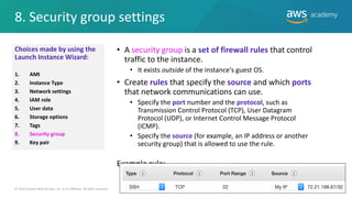 8. Security group settings
20
• A security group is a set of firewall rules that control
traffic to the instance.
• It exists outside of the instance's guest OS.
• Create rules that specify the source and which ports
that network communications can use.
• Specify the port number and the protocol, such as
Transmission Control Protocol (TCP), User Datagram
Protocol (UDP), or Internet Control Message Protocol
(ICMP).
• Specify the source (for example, an IP address or another
security group) that is allowed to use the rule.
Example rule:
© 2019 Amazon Web Services, Inc. or its Affiliates. All rights reserved.
Choices made by using the
Launch Instance Wizard:
1. AMI
2. Instance Type
3. Network settings
4. IAM role
5. User data
6. Storage options
7. Tags
8. Security group
9. Key pair
 