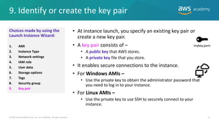 9. Identify or create the key pair
21
• At instance launch, you specify an existing key pair or
create a new key pair.
• A key pair consists of –
• A public key that AWS stores.
• A private key file that you store.
• It enables secure connections to the instance.
• For Windows AMIs –
• Use the private key to obtain the administrator password that
you need to log in to your instance.
• For Linux AMIs –
• Use the private key to use SSH to securely connect to your
instance.
© 2019 Amazon Web Services, Inc. or its Affiliates. All rights reserved.
mykey.pem
Choices made by using the
Launch Instance Wizard:
1. AMI
2. Instance Type
3. Network settings
4. IAM role
5. User data
6. Storage options
7. Tags
8. Security group
9. Key pair
 