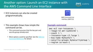 Another option: Launch an EC2 instance with
the AWS Command Line Interface
• EC2 instances can also be created
programmatically.
• This example shows how simple the
command can be.
• This command assumes that the key pair and
security group already exist.
• More options could be specified. See the AWS CLI
Command Reference for details.
23
© 2019 Amazon Web Services, Inc. or its Affiliates. All rights reserved.
aws ec2 run-instances 
--image-id ami-1a2b3c4d 
--count 1 
--instance-type c3.large 
--key-name MyKeyPair 
--security-groups MySecurityGroup 
--region us-east-1
AWS Command Line
Interface (AWS CLI)
Example command:
 