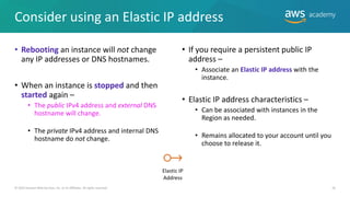Consider using an Elastic IP address
• Rebooting an instance will not change
any IP addresses or DNS hostnames.
• When an instance is stopped and then
started again –
• The public IPv4 address and external DNS
hostname will change.
• The private IPv4 address and internal DNS
hostname do not change.
26
• If you require a persistent public IP
address –
• Associate an Elastic IP address with the
instance.
• Elastic IP address characteristics –
• Can be associated with instances in the
Region as needed.
• Remains allocated to your account until you
choose to release it.
© 2019 Amazon Web Services, Inc. or its Affiliates. All rights reserved.
Elastic IP
Address
 