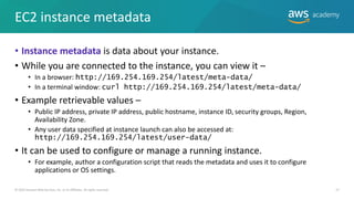 EC2 instance metadata
• Instance metadata is data about your instance.
• While you are connected to the instance, you can view it –
• In a browser: http://169.254.169.254/latest/meta-data/
• In a terminal window: curl http://169.254.169.254/latest/meta-data/
• Example retrievable values –
• Public IP address, private IP address, public hostname, instance ID, security groups, Region,
Availability Zone.
• Any user data specified at instance launch can also be accessed at:
http://169.254.169.254/latest/user-data/
• It can be used to configure or manage a running instance.
• For example, author a configuration script that reads the metadata and uses it to configure
applications or OS settings.
© 2019 Amazon Web Services, Inc. or its Affiliates. All rights reserved. 27
 