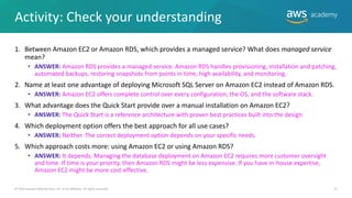 Activity: Check your understanding
1. Between Amazon EC2 or Amazon RDS, which provides a managed service? What does managed service
mean?
• ANSWER: Amazon RDS provides a managed service. Amazon RDS handles provisioning, installation and patching,
automated backups, restoring snapshots from points in time, high availability, and monitoring.
2. Name at least one advantage of deploying Microsoft SQL Server on Amazon EC2 instead of Amazon RDS.
• ANSWER: Amazon EC2 offers complete control over every configuration, the OS, and the software stack.
3. What advantage does the Quick Start provide over a manual installation on Amazon EC2?
• ANSWER: The Quick Start is a reference architecture with proven best practices built into the design.
4. Which deployment option offers the best approach for all use cases?
• ANSWER: Neither. The correct deployment option depends on your specific needs.
5. Which approach costs more: using Amazon EC2 or using Amazon RDS?
• ANSWER: It depends. Managing the database deployment on Amazon EC2 requires more customer oversight
and time. If time is your priority, then Amazon RDS might be less expensive. If you have in-house expertise,
Amazon EC2 might be more cost-effective.
31
© 2019 Amazon Web Services, Inc. or its Affiliates. All rights reserved.
 