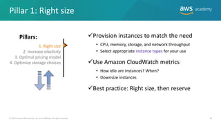 ✓Provision instances to match the need
• CPU, memory, storage, and network throughput
• Select appropriate instance types for your use
✓Use Amazon CloudWatch metrics
• How idle are instances? When?
• Downsize instances
✓Best practice: Right size, then reserve
36
© 2019 Amazon Web Services, Inc. or its Affiliates. All rights reserved.
1. Right size
2. Increase elasticity
3. Optimal pricing model
4. Optimize storage choices


Pillars:
Pillar 1: Right size
 