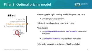 © 2019 Amazon Web Services, Inc. or its Affiliates. All rights reserved. 38
✓Leverage the right pricing model for your use case
• Consider your usage patterns
✓Optimize and combine purchase types
✓Examples:
• Use On-Demand Instance and Spot Instances for variable
workloads
• Use Reserved Instances for predictable workloads
✓Consider serverless solutions (AWS Lambda)
Pillar 3: Optimal pricing model
1. Right-Size
2. Increase Elasticity
3. Optimal pricing model
4. Optimize storage choices


Pillars:
 