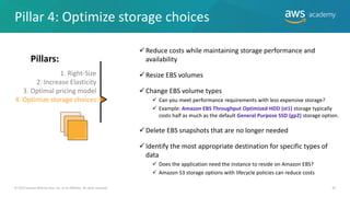 © 2019 Amazon Web Services, Inc. or its Affiliates. All rights reserved. 39
✓Reduce costs while maintaining storage performance and
availability
✓Resize EBS volumes
✓Change EBS volume types
✓ Can you meet performance requirements with less expensive storage?
✓ Example: Amazon EBS Throughput Optimized HDD (st1) storage typically
costs half as much as the default General Purpose SSD (gp2) storage option.
✓Delete EBS snapshots that are no longer needed
✓Identify the most appropriate destination for specific types of
data
✓ Does the application need the instance to reside on Amazon EBS?
✓ Amazon S3 storage options with lifecycle policies can reduce costs
Pillar 4: Optimize storage choices
1. Right-Size
2. Increase Elasticity
3. Optimal pricing model
4. Optimize storage choices

Pillars:
 