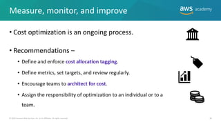 Measure, monitor, and improve
• Cost optimization is an ongoing process.
• Recommendations –
• Define and enforce cost allocation tagging.
• Define metrics, set targets, and review regularly.
• Encourage teams to architect for cost.
• Assign the responsibility of optimization to an individual or to a
team.
40
© 2019 Amazon Web Services, Inc. or its Affiliates. All rights reserved.
 