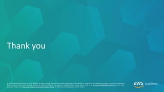 © 2019 Amazon Web Services, Inc. or its affiliates. All rights reserved. This work may not be reproduced or redistributed, in whole or in part, without prior written permission from Amazon
Web Services, Inc. Commercial copying, lending, or selling is prohibited. Corrections or feedback on the course, please email us at: aws-course-feedback@amazon.com. For all other
questions, contact us at: https://aws.amazon.com/contact-us/aws-training/. All trademarks are the property of their owners.
Thank you
 