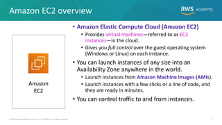 Amazon EC2 overview
• Amazon Elastic Compute Cloud (Amazon EC2)
• Provides virtual machines—referred to as EC2
instances—in the cloud.
• Gives you full control over the guest operating system
(Windows or Linux) on each instance.
• You can launch instances of any size into an
Availability Zone anywhere in the world.
• Launch instances from Amazon Machine Images (AMIs).
• Launch instances with a few clicks or a line of code, and
they are ready in minutes.
• You can control traffic to and from instances.
5
© 2019 Amazon Web Services, Inc. or its Affiliates. All rights reserved.
Amazon
EC2
 