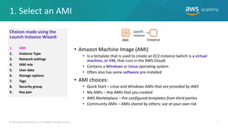 1. Select an AMI
7
• Amazon Machine Image (AMI)
• Is a template that is used to create an EC2 instance (which is a virtual
machine, or VM, that runs in the AWS Cloud)
• Contains a Windows or Linux operating system
• Often also has some software pre-installed
• AMI choices:
• Quick Start – Linux and Windows AMIs that are provided by AWS
• My AMIs – Any AMIs that you created
• AWS Marketplace – Pre-configured templates from third parties
• Community AMIs – AMIs shared by others; use at your own risk
© 2019 Amazon Web Services, Inc. or its Affiliates. All rights reserved.
Choices made using the
Launch Instance Wizard:
1. AMI
2. Instance Type
3. Network settings
4. IAM role
5. User data
6. Storage options
7. Tags
8. Security group
9. Key pair
AMI Instance
Launch
instance
 