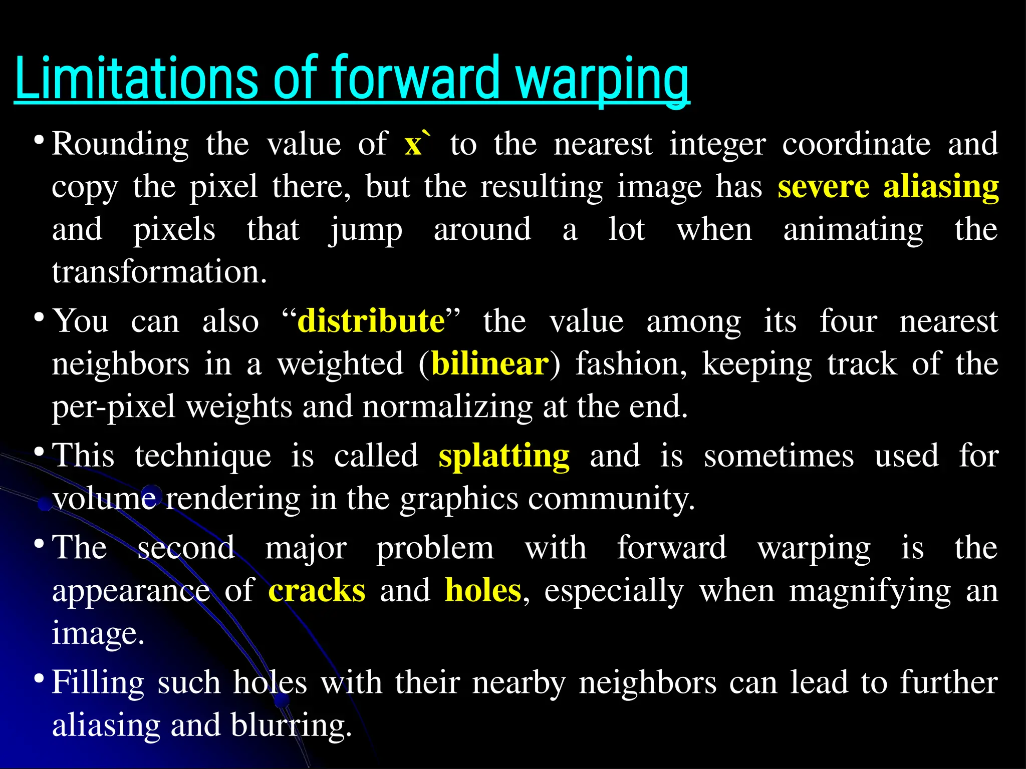 Limitations of forward warping ● Rounding the value of x` to the nearest integer coordinate and copy the pixel there, but the resulting image has severe aliasing and pixels that jump around a lot when animating the transformation. ● You can also “distribute” the value among its four nearest neighbors in a weighted (bilinear) fashion, keeping track of the per-pixel weights and normalizing at the end. ● This technique is called splatting and is sometimes used for volume rendering in the graphics community. ● The second major problem with forward warping is the appearance of cracks and holes, especially when magnifying an image. ● Filling such holes with their nearby neighbors can lead to further aliasing and blurring. 