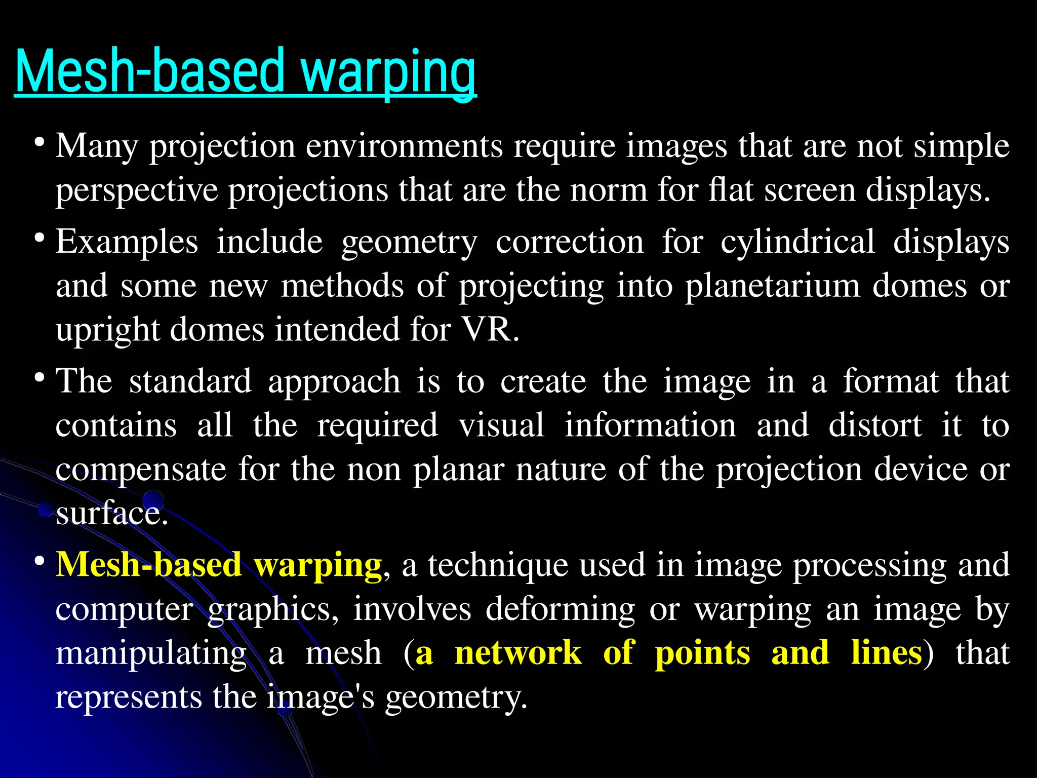 Mesh-based warping ● Many projection environments require images that are not simple perspective projections that are the norm for flat screen displays. ● Examples include geometry correction for cylindrical displays and some new methods of projecting into planetarium domes or upright domes intended for VR. ● The standard approach is to create the image in a format that contains all the required visual information and distort it to compensate for the non planar nature of the projection device or surface. ● Mesh-based warping, a technique used in image processing and computer graphics, involves deforming or warping an image by manipulating a mesh (a network of points and lines) that represents the image's geometry. 