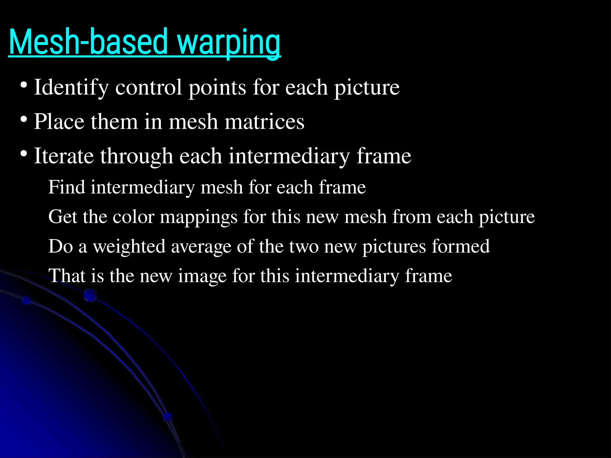 Mesh-based warping ● Identify control points for each picture ● Place them in mesh matrices ● Iterate through each intermediary frame ● Find intermediary mesh for each frame ● Get the color mappings for this new mesh from each picture ● Do a weighted average of the two new pictures formed ● That is the new image for this intermediary frame 