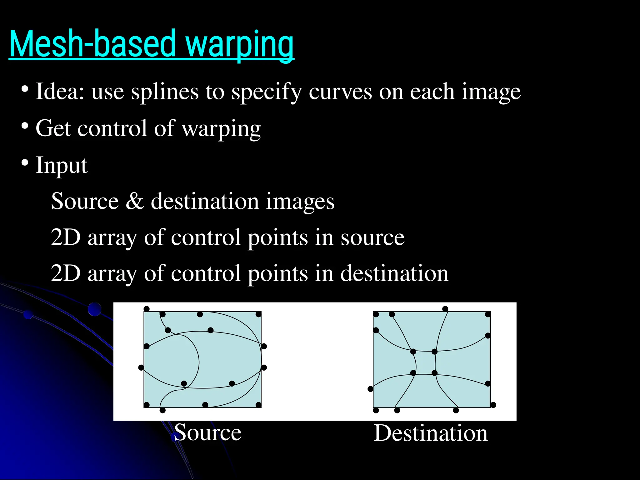 Mesh-based warping ● Idea: use splines to specify curves on each image ● Get control of warping ● Input ● Source & destination images ● 2D array of control points in source ● 2D array of control points in destination Source Destination 