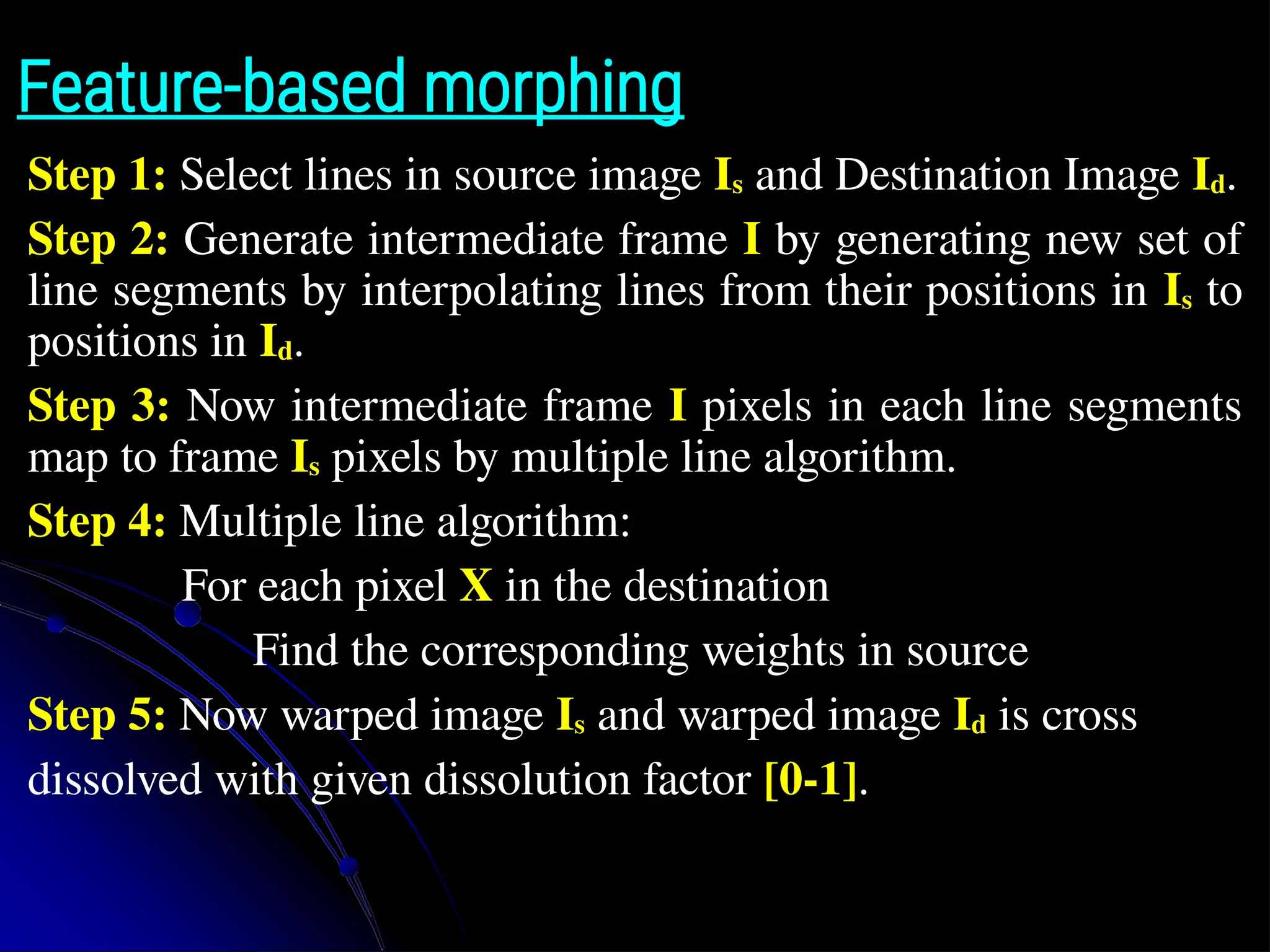 Feature-based morphing Step 1: Select lines in source image Is and Destination Image Id. Step 2: Generate intermediate frame I by generating new set of line segments by interpolating lines from their positions in Is to positions in Id. Step 3: Now intermediate frame I pixels in each line segments map to frame Is pixels by multiple line algorithm. Step 4: Multiple line algorithm: For each pixel X in the destination Find the corresponding weights in source Step 5: Now warped image Is and warped image Id is cross dissolved with given dissolution factor [0-1]. 