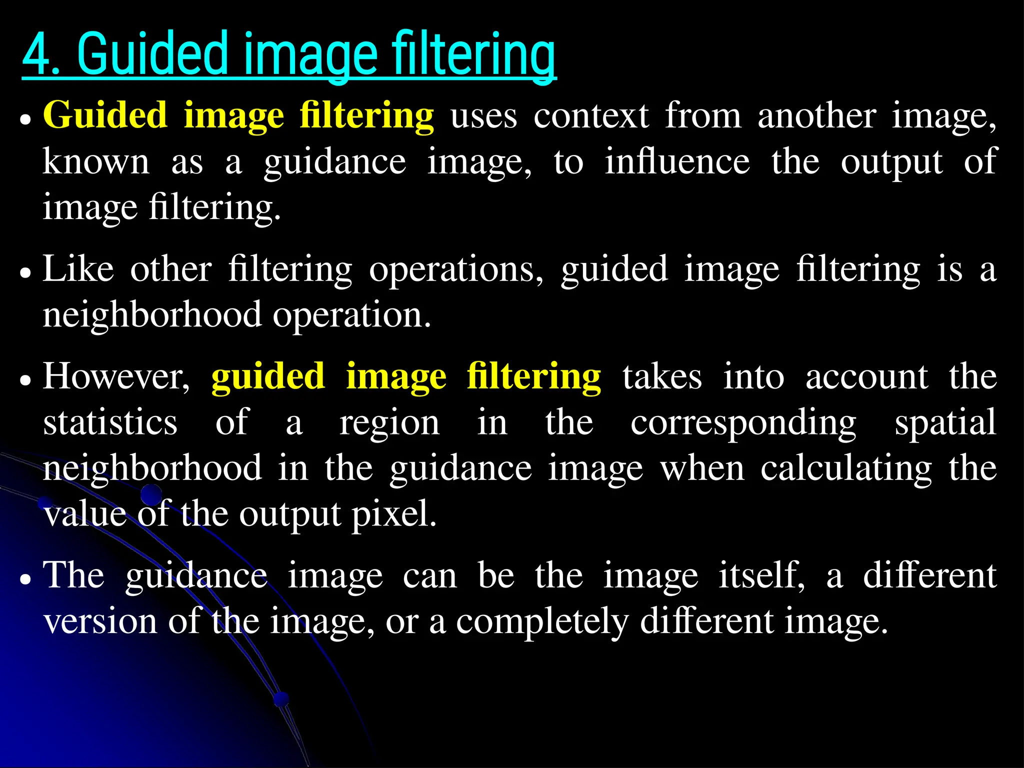 4. Guided image filtering ● Guided image filtering uses context from another image, known as a guidance image, to influence the output of image filtering. ● Like other filtering operations, guided image filtering is a neighborhood operation. ● However, guided image filtering takes into account the statistics of a region in the corresponding spatial neighborhood in the guidance image when calculating the value of the output pixel. ● The guidance image can be the image itself, a different version of the image, or a completely different image. 