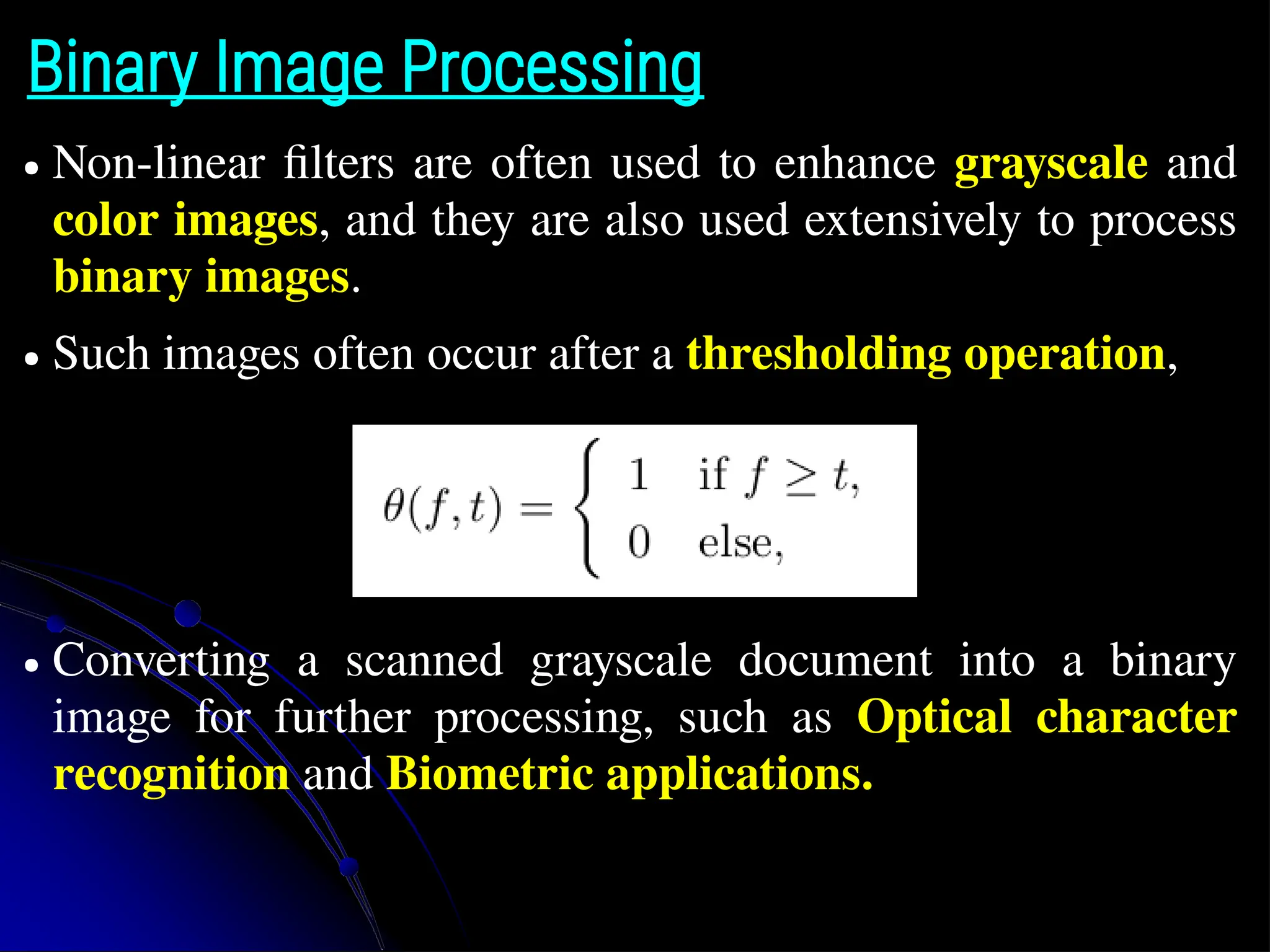 Binary Image Processing ● Non-linear filters are often used to enhance grayscale and color images, and they are also used extensively to process binary images. ● Such images often occur after a thresholding operation, ● Converting a scanned grayscale document into a binary image for further processing, such as Optical character recognition and Biometric applications. 