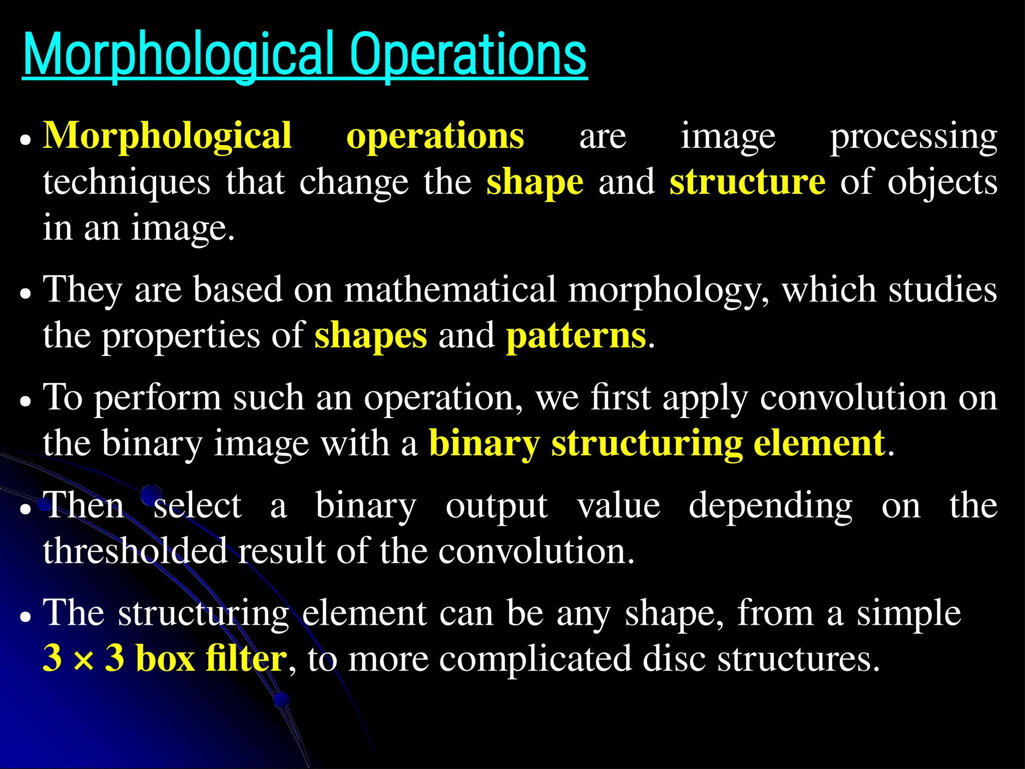Morphological Operations ● Morphological operations are image processing techniques that change the shape and structure of objects in an image. ● They are based on mathematical morphology, which studies the properties of shapes and patterns. ● To perform such an operation, we first apply convolution on the binary image with a binary structuring element. ● Then select a binary output value depending on the thresholded result of the convolution. ● The structuring element can be any shape, from a simple 3 × 3 box filter, to more complicated disc structures. 