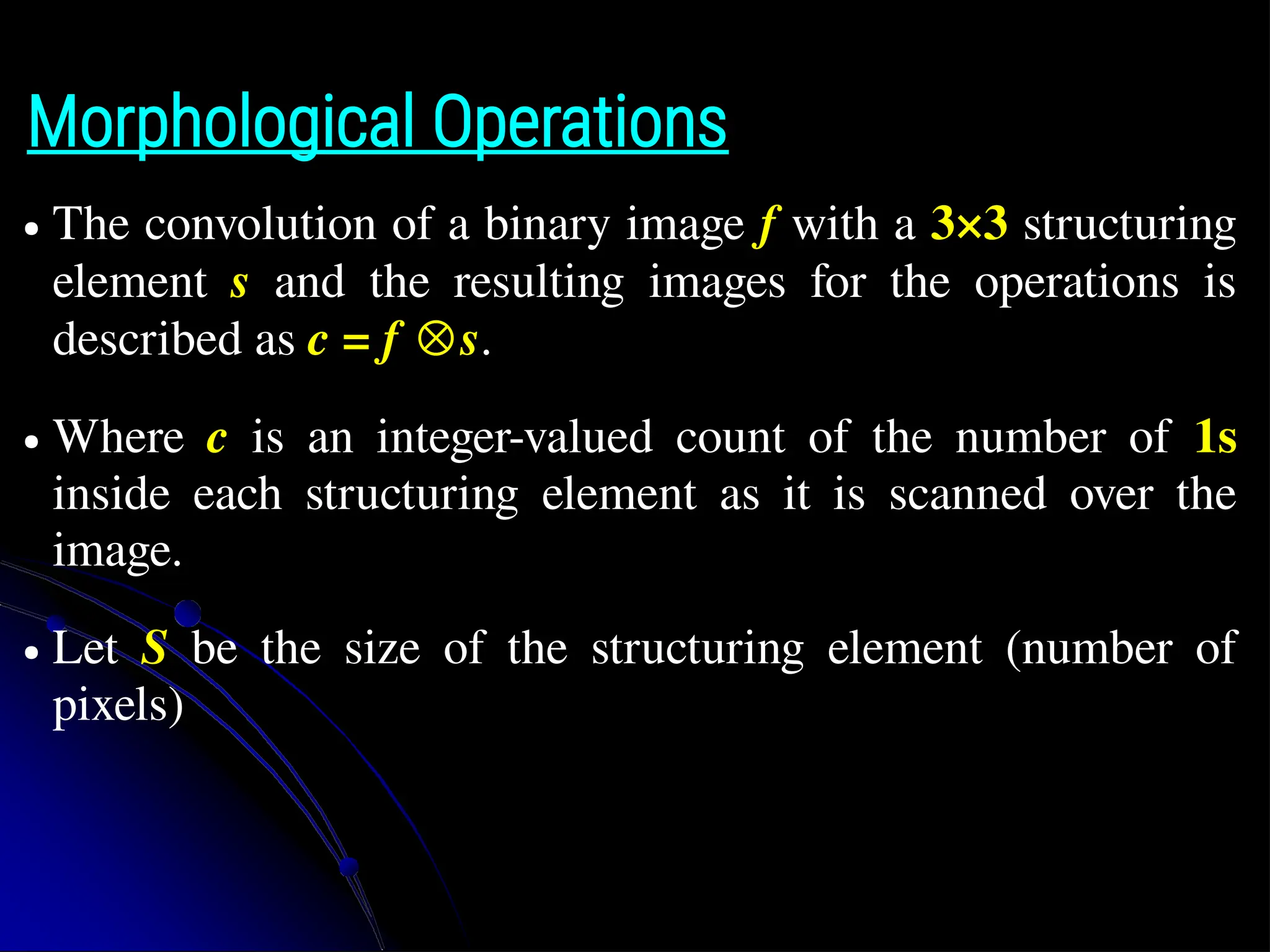 Morphological Operations ● The convolution of a binary image f with a 3×3 structuring element s and the resulting images for the operations is described as c = f ⊗s. ● Where c is an integer-valued count of the number of 1s inside each structuring element as it is scanned over the image. ● Let S be the size of the structuring element (number of pixels) 