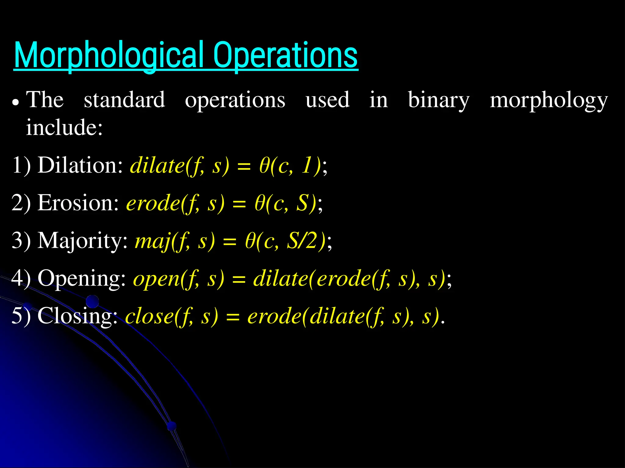 Morphological Operations ● The standard operations used in binary morphology include: 1) Dilation: dilate(f, s) = θ(c, 1); 2) Erosion: erode(f, s) = θ(c, S); 3) Majority: maj(f, s) = θ(c, S/2); 4) Opening: open(f, s) = dilate(erode(f, s), s); 5) Closing: close(f, s) = erode(dilate(f, s), s). 