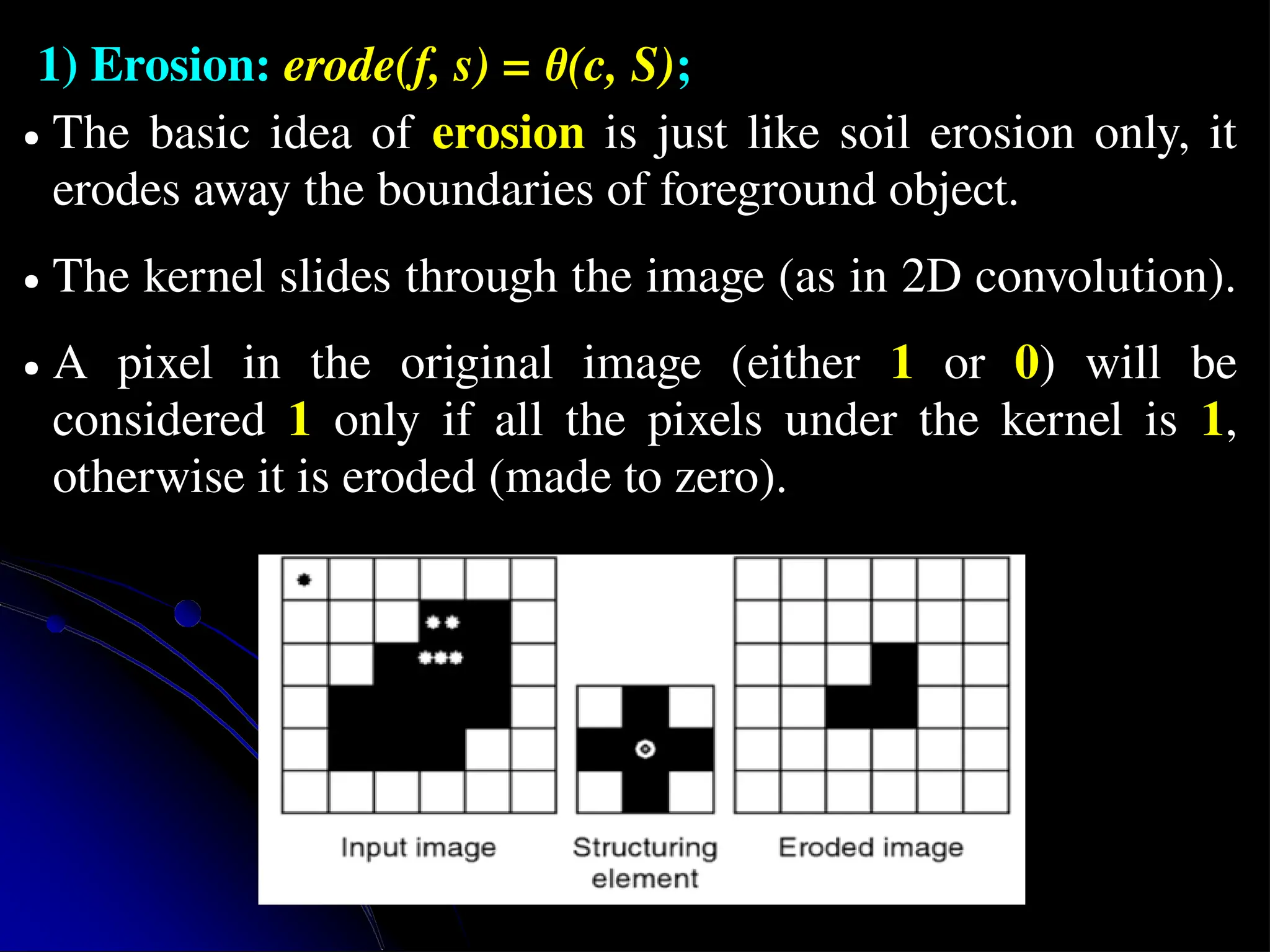 1) Erosion: erode(f, s) = θ(c, S); ● The basic idea of erosion is just like soil erosion only, it erodes away the boundaries of foreground object. ● The kernel slides through the image (as in 2D convolution). ● A pixel in the original image (either 1 or 0) will be considered 1 only if all the pixels under the kernel is 1, otherwise it is eroded (made to zero). 