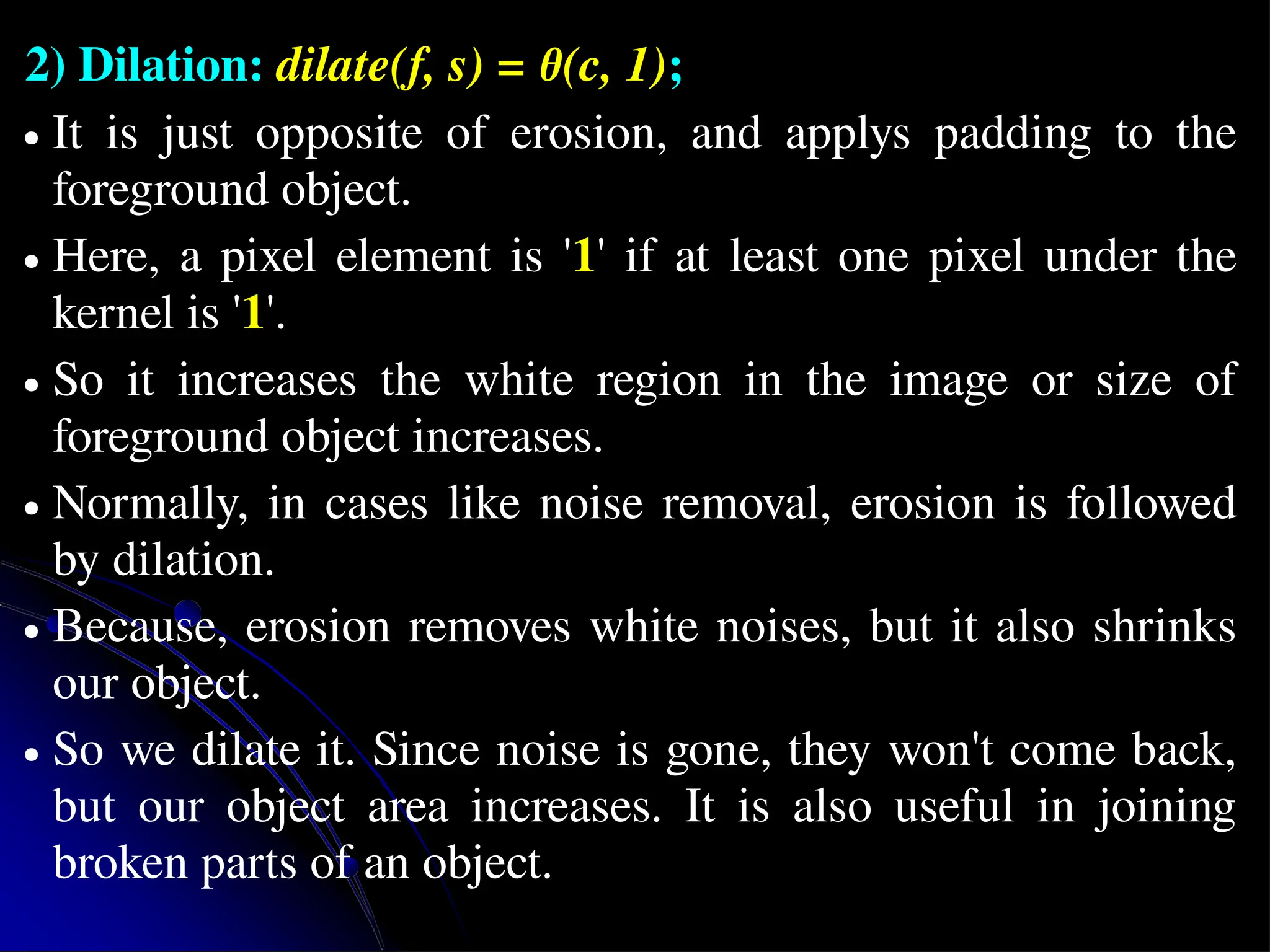 2) Dilation: dilate(f, s) = θ(c, 1); ● It is just opposite of erosion, and applys padding to the foreground object. ● Here, a pixel element is '1' if at least one pixel under the kernel is '1'. ● So it increases the white region in the image or size of foreground object increases. ● Normally, in cases like noise removal, erosion is followed by dilation. ● Because, erosion removes white noises, but it also shrinks our object. ● So we dilate it. Since noise is gone, they won't come back, but our object area increases. It is also useful in joining broken parts of an object. 