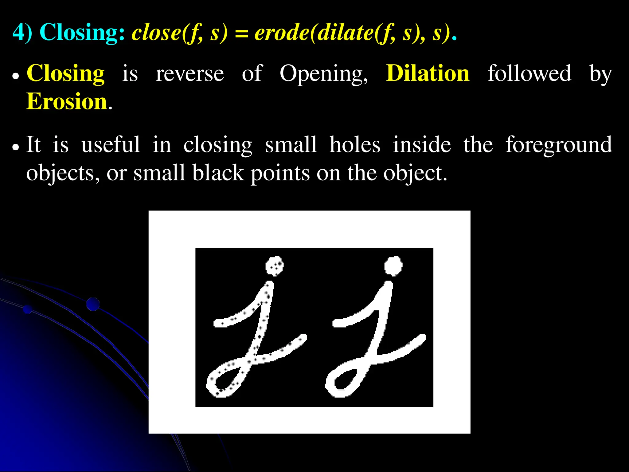 4) Closing: close(f, s) = erode(dilate(f, s), s). ● Closing is reverse of Opening, Dilation followed by Erosion. ● It is useful in closing small holes inside the foreground objects, or small black points on the object. 