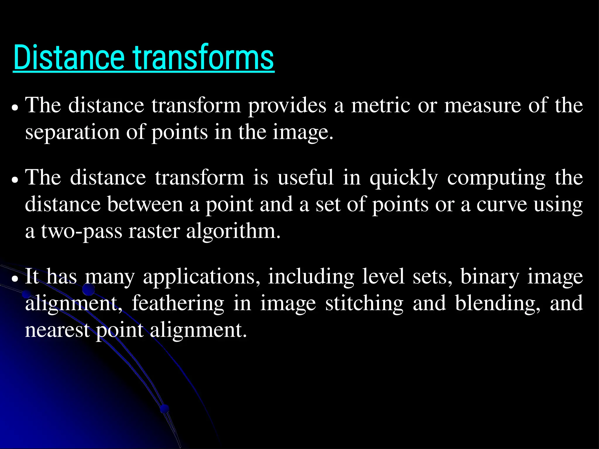 Distance transforms ● The distance transform provides a metric or measure of the separation of points in the image. ● The distance transform is useful in quickly computing the distance between a point and a set of points or a curve using a two-pass raster algorithm. ● It has many applications, including level sets, binary image alignment, feathering in image stitching and blending, and nearest point alignment. 