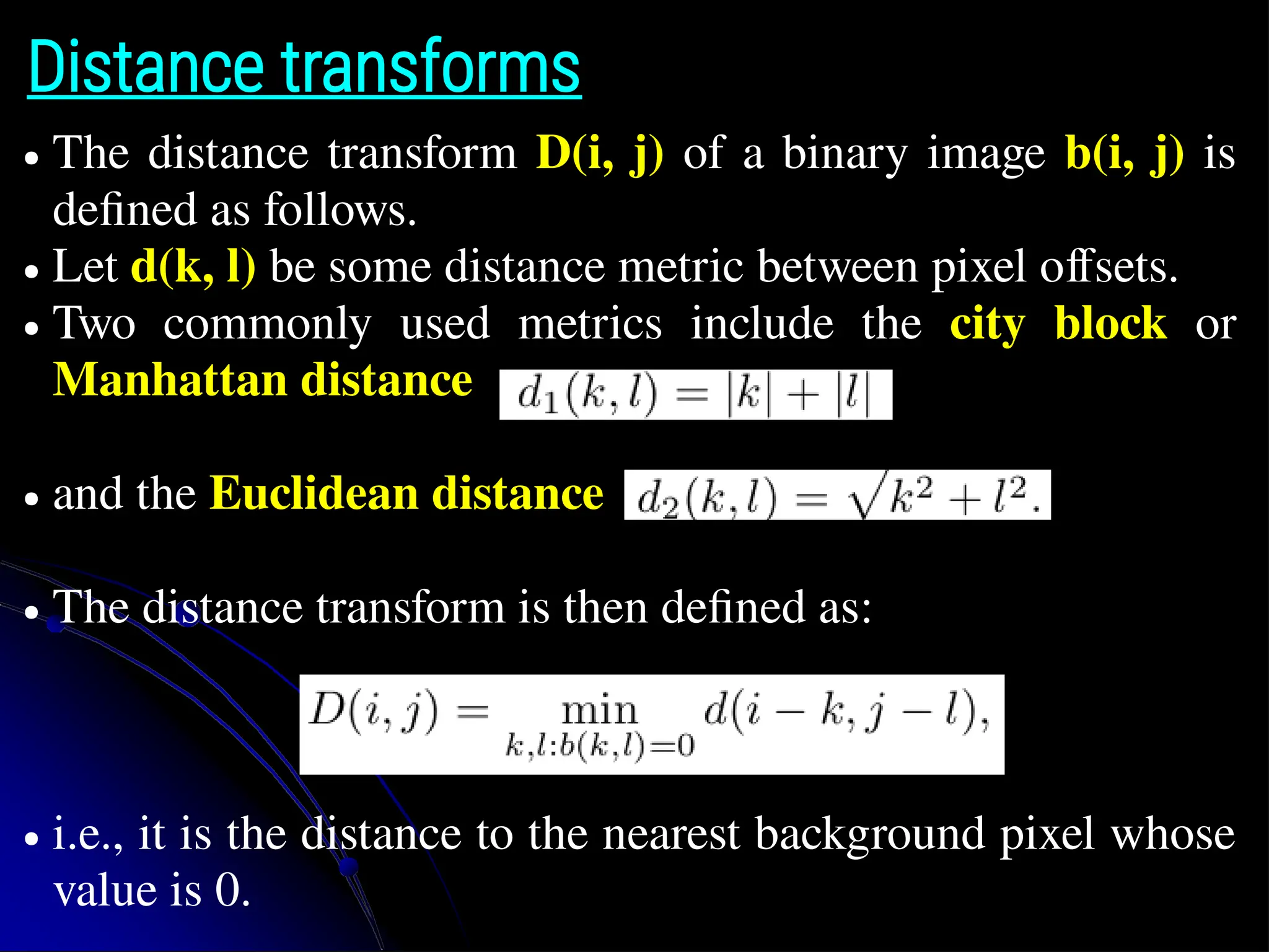 Distance transforms ● The distance transform D(i, j) of a binary image b(i, j) is defined as follows. ● Let d(k, l) be some distance metric between pixel offsets. ● Two commonly used metrics include the city block or Manhattan distance ● and the Euclidean distance ● The distance transform is then defined as: ● i.e., it is the distance to the nearest background pixel whose value is 0. 