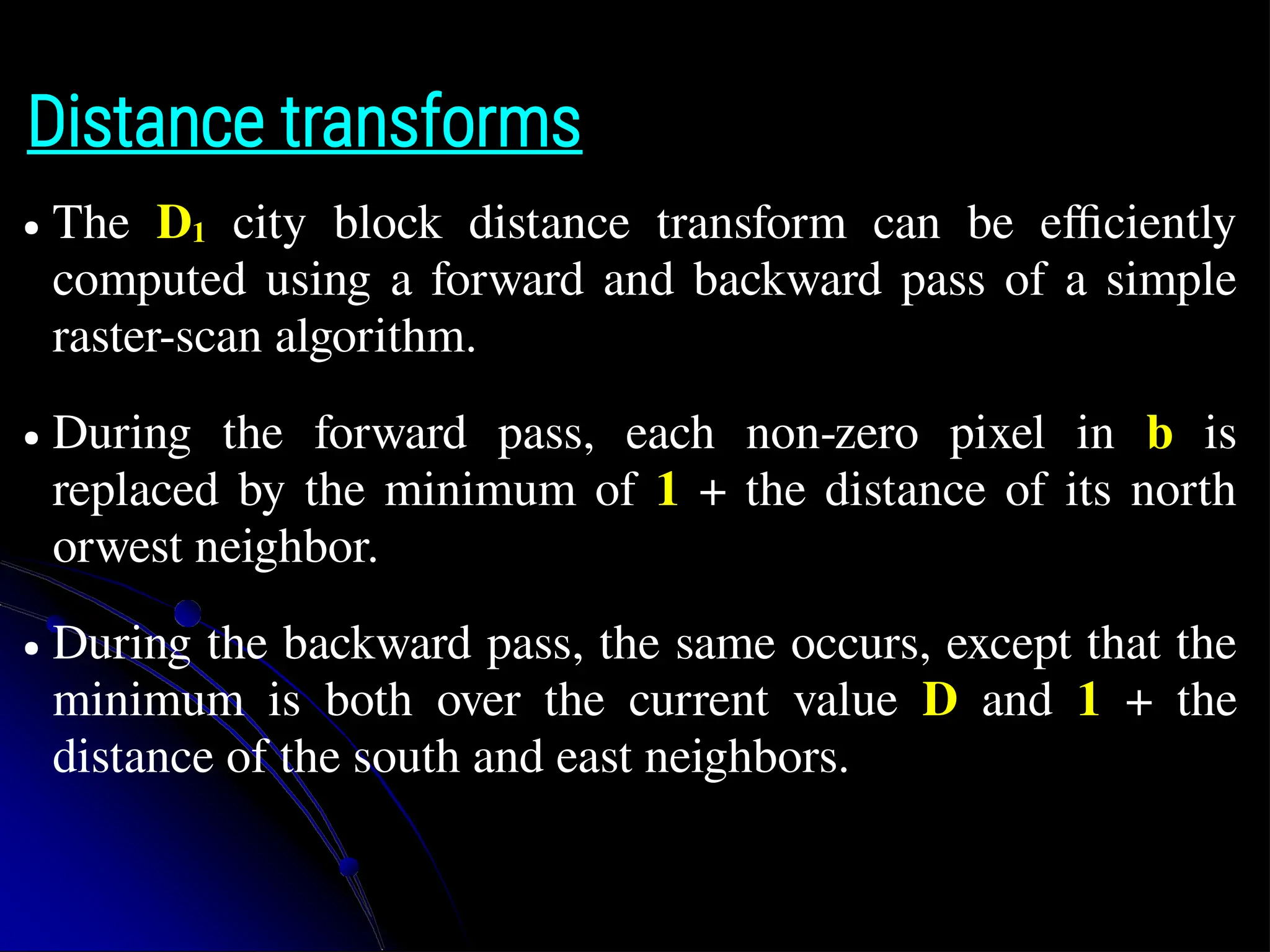 Distance transforms ● The D1 city block distance transform can be efficiently computed using a forward and backward pass of a simple raster-scan algorithm. ● During the forward pass, each non-zero pixel in b is replaced by the minimum of 1 + the distance of its north orwest neighbor. ● During the backward pass, the same occurs, except that the minimum is both over the current value D and 1 + the distance of the south and east neighbors. 