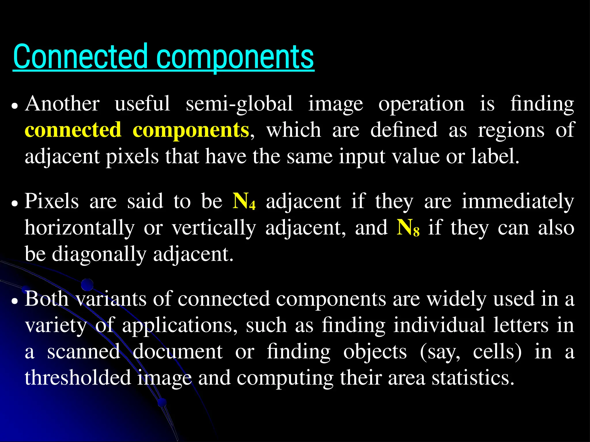 Connected components ● Another useful semi-global image operation is finding connected components, which are defined as regions of adjacent pixels that have the same input value or label. ● Pixels are said to be N4 adjacent if they are immediately horizontally or vertically adjacent, and N8 if they can also be diagonally adjacent. ● Both variants of connected components are widely used in a variety of applications, such as finding individual letters in a scanned document or finding objects (say, cells) in a thresholded image and computing their area statistics. 