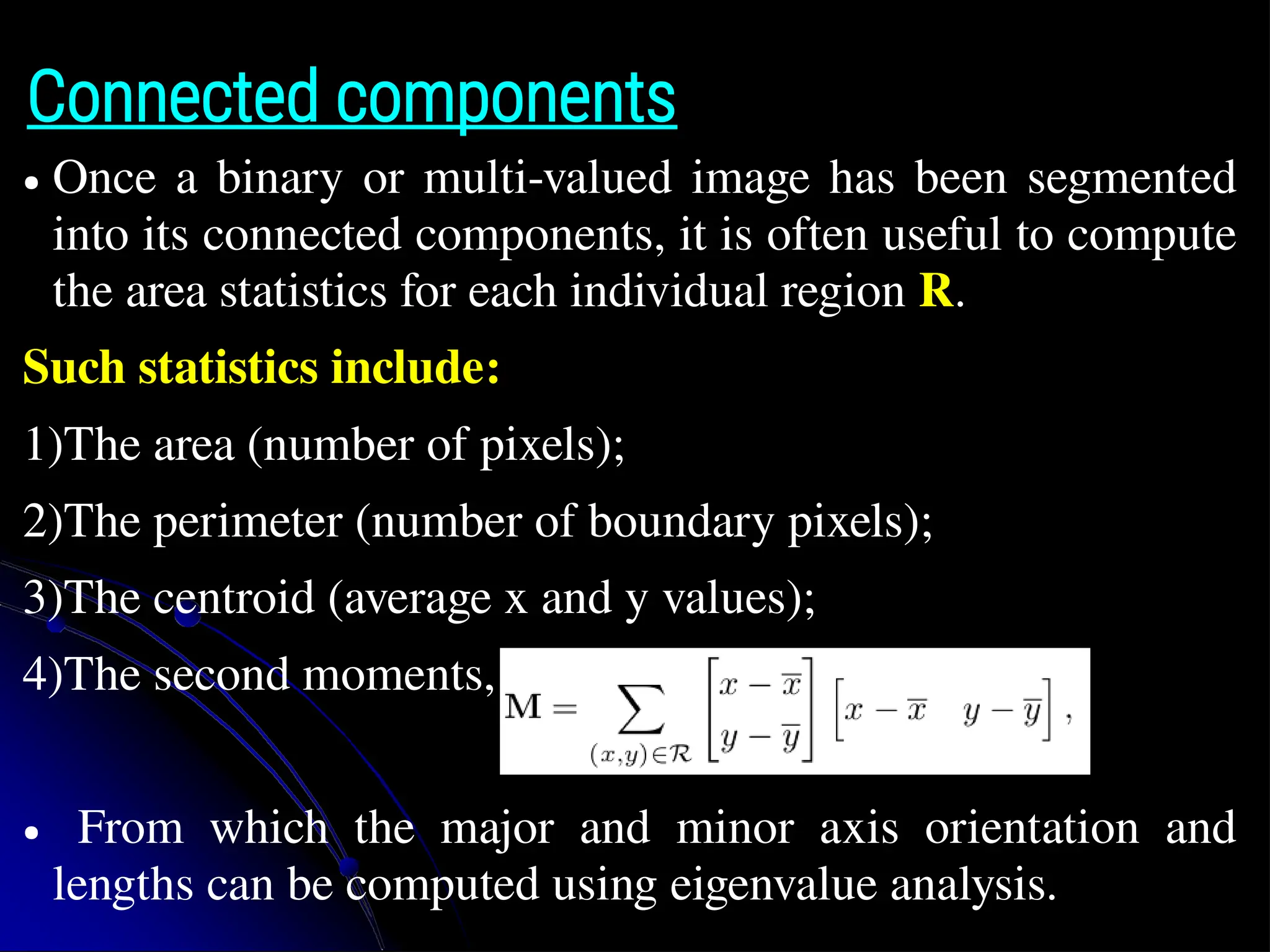 Connected components ● Once a binary or multi-valued image has been segmented into its connected components, it is often useful to compute the area statistics for each individual region R. Such statistics include: 1)The area (number of pixels); 2)The perimeter (number of boundary pixels); 3)The centroid (average x and y values); 4)The second moments, ● From which the major and minor axis orientation and lengths can be computed using eigenvalue analysis. 