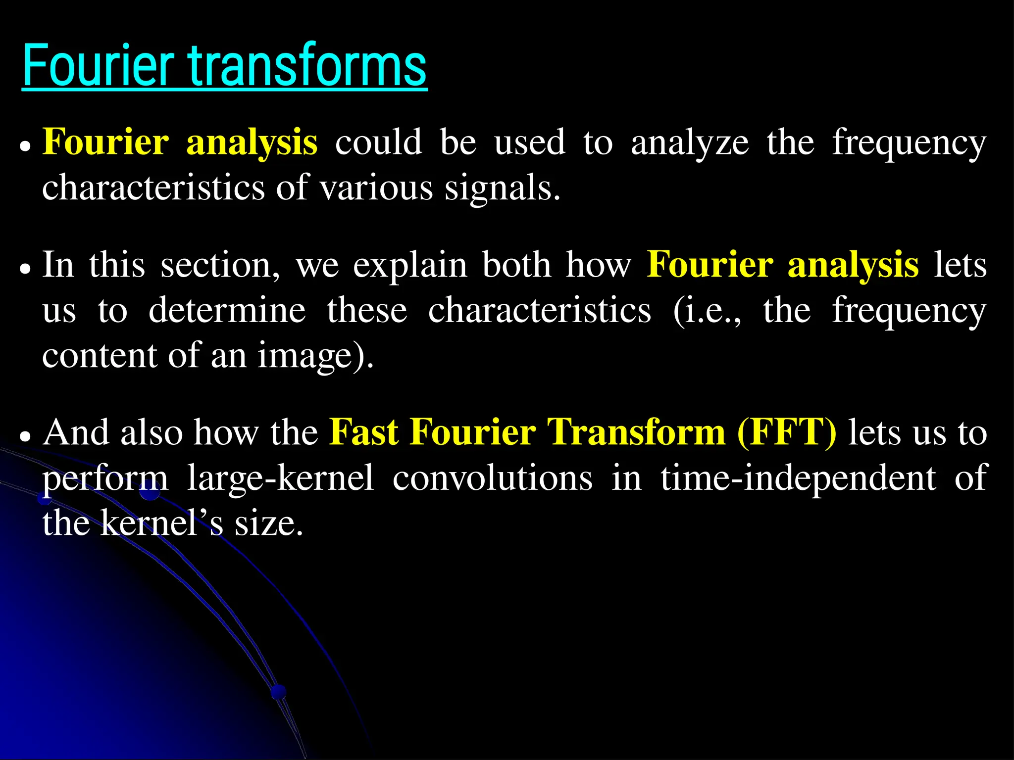 Fourier transforms ● Fourier analysis could be used to analyze the frequency characteristics of various signals. ● In this section, we explain both how Fourier analysis lets us to determine these characteristics (i.e., the frequency content of an image). ● And also how the Fast Fourier Transform (FFT) lets us to perform large-kernel convolutions in time-independent of the kernel’s size. 