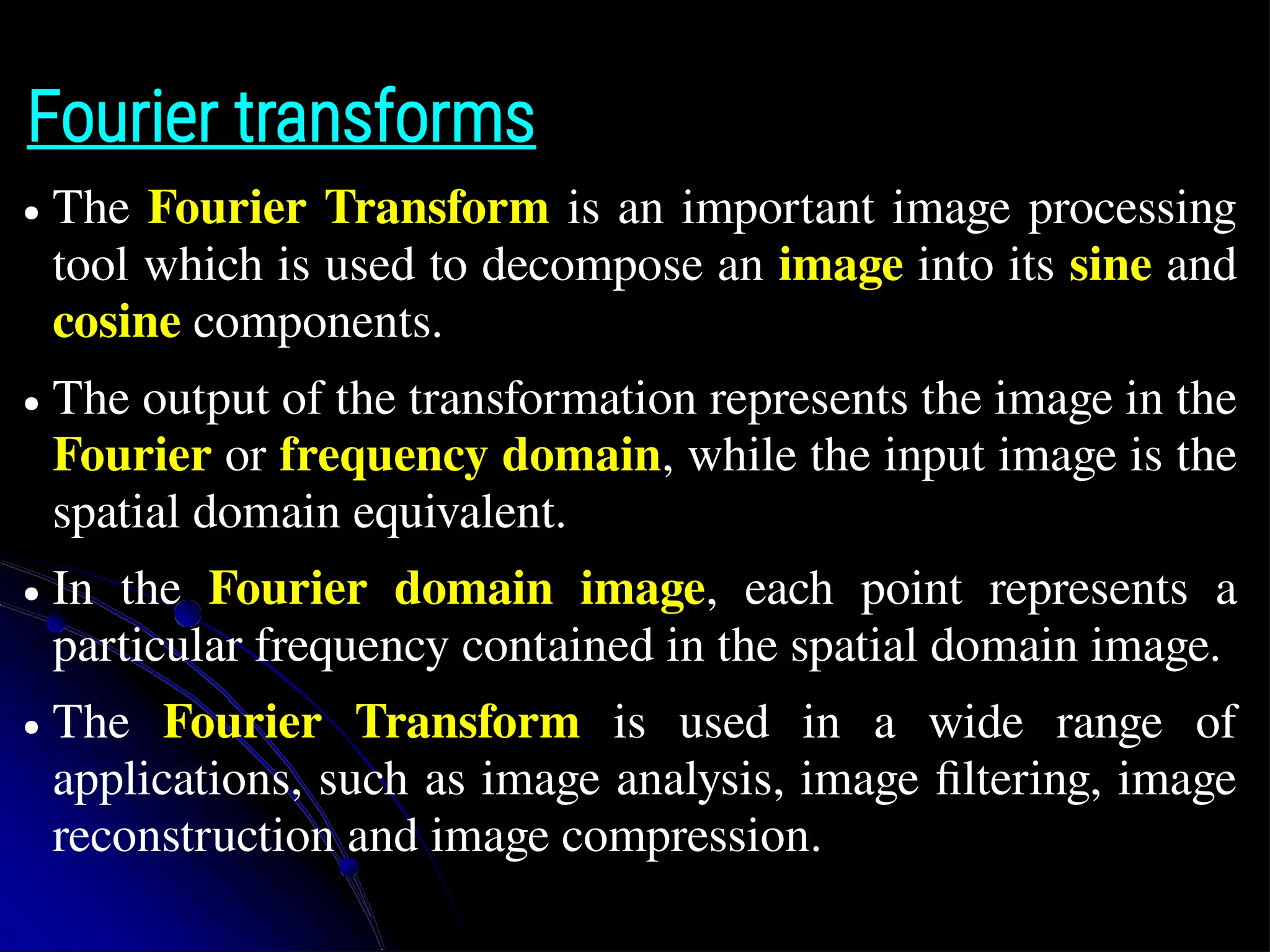 Fourier transforms ● The Fourier Transform is an important image processing tool which is used to decompose an image into its sine and cosine components. ● The output of the transformation represents the image in the Fourier or frequency domain, while the input image is the spatial domain equivalent. ● In the Fourier domain image, each point represents a particular frequency contained in the spatial domain image. ● The Fourier Transform is used in a wide range of applications, such as image analysis, image filtering, image reconstruction and image compression. 
