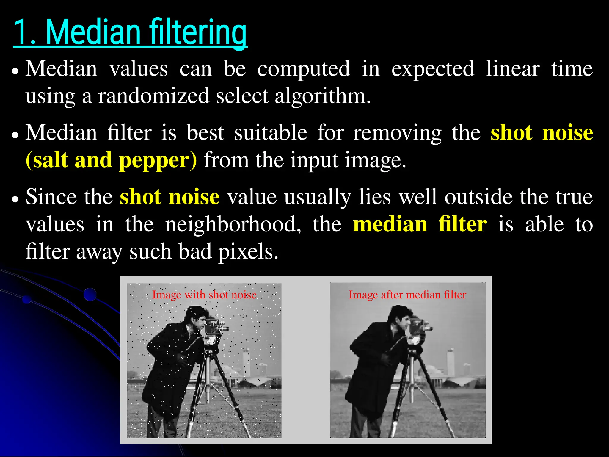 1. Median filtering ● Median values can be computed in expected linear time using a randomized select algorithm. ● Median filter is best suitable for removing the shot noise (salt and pepper) from the input image. ● Since the shot noise value usually lies well outside the true values in the neighborhood, the median filter is able to filter away such bad pixels. Image with shot noise Image after median filter 