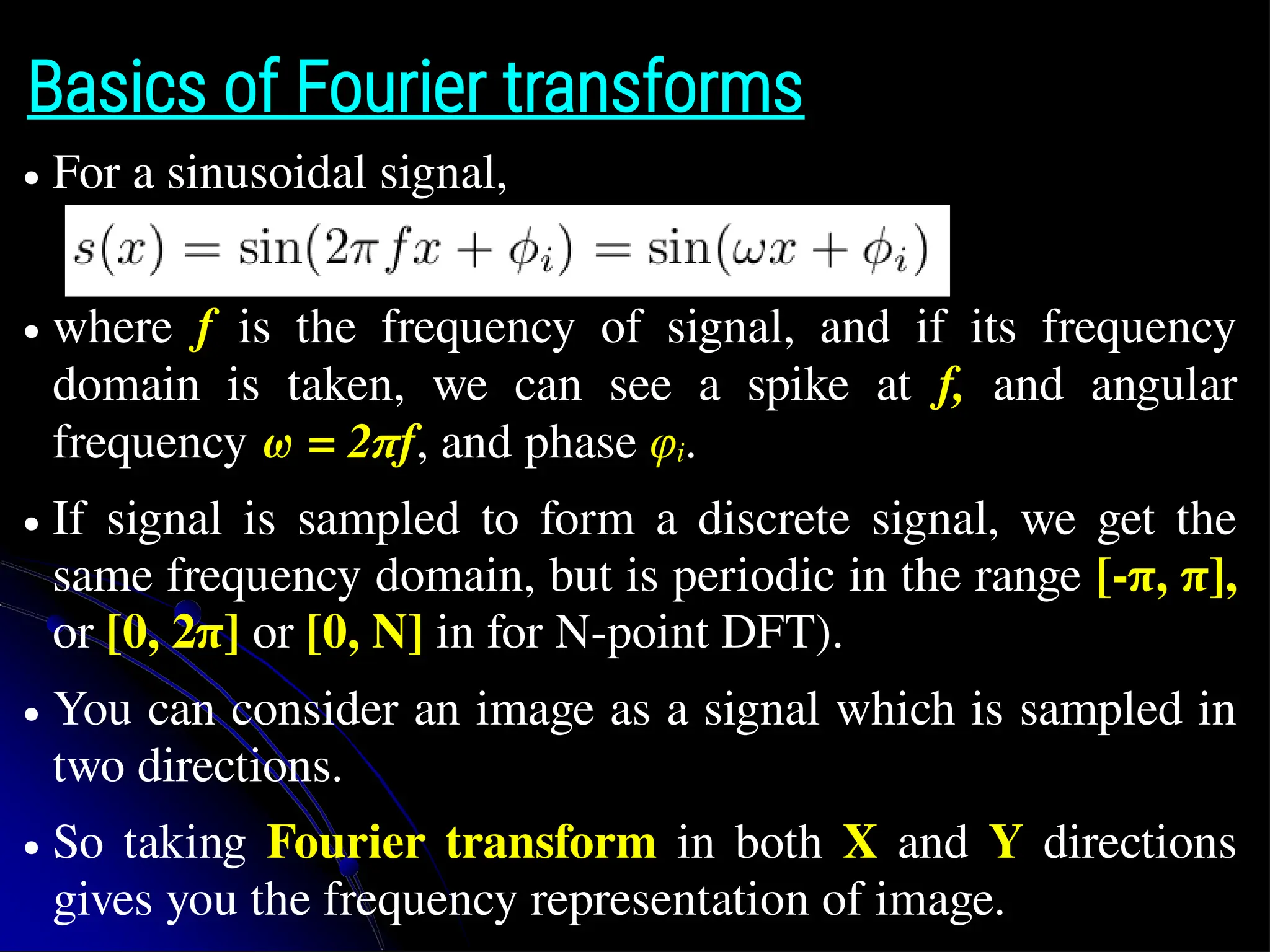 Basics of Fourier transforms ● For a sinusoidal signal, ● where f is the frequency of signal, and if its frequency domain is taken, we can see a spike at f, and angular frequency ω = 2πf, and phase φi. ● If signal is sampled to form a discrete signal, we get the same frequency domain, but is periodic in the range [-π, π], or [0, 2π] or [0, N] in for N-point DFT). ● You can consider an image as a signal which is sampled in two directions. ● So taking Fourier transform in both X and Y directions gives you the frequency representation of image. 