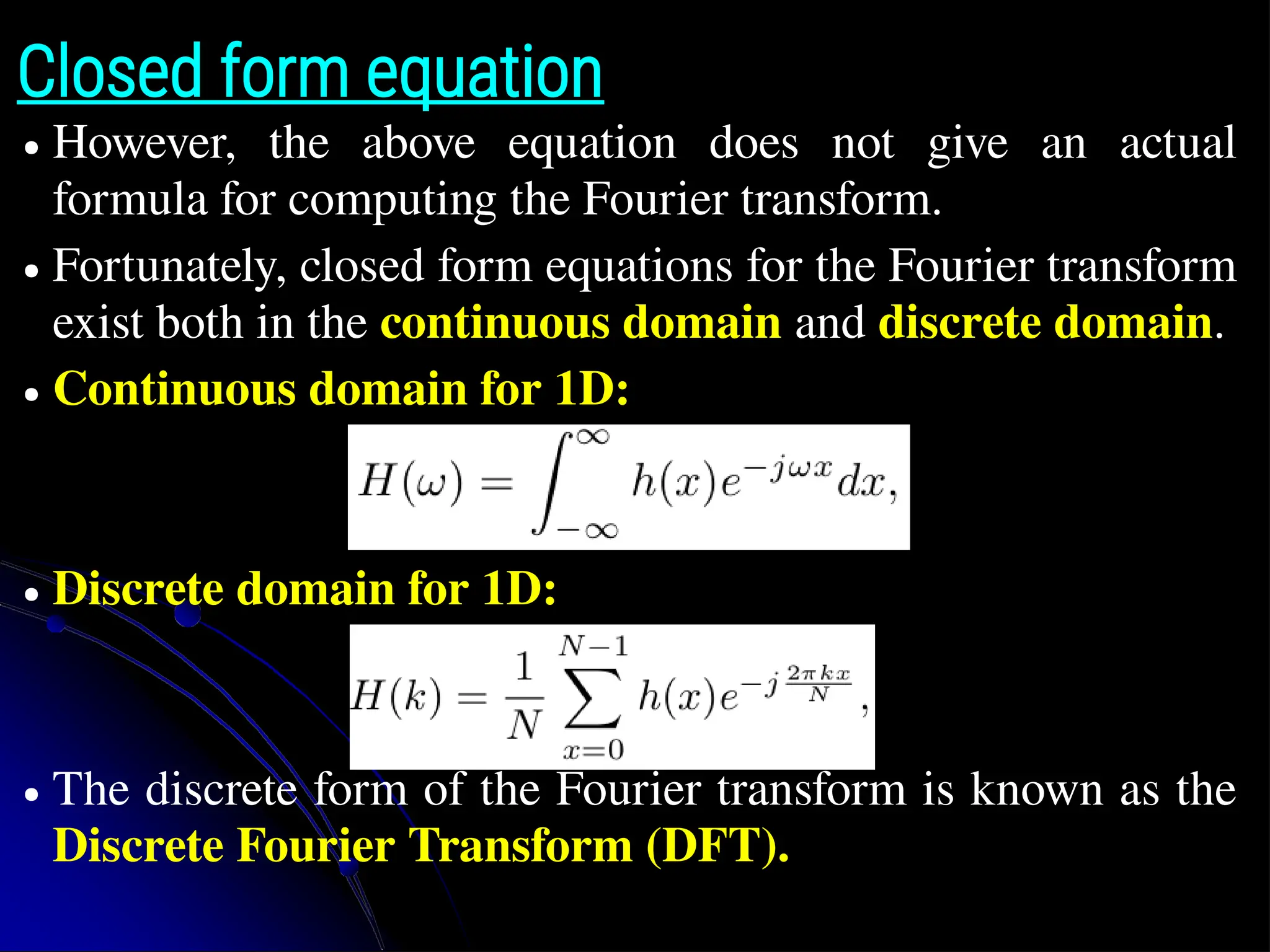Closed form equation ● However, the above equation does not give an actual formula for computing the Fourier transform. ● Fortunately, closed form equations for the Fourier transform exist both in the continuous domain and discrete domain. ● Continuous domain for 1D: ● Discrete domain for 1D: ● The discrete form of the Fourier transform is known as the Discrete Fourier Transform (DFT). 