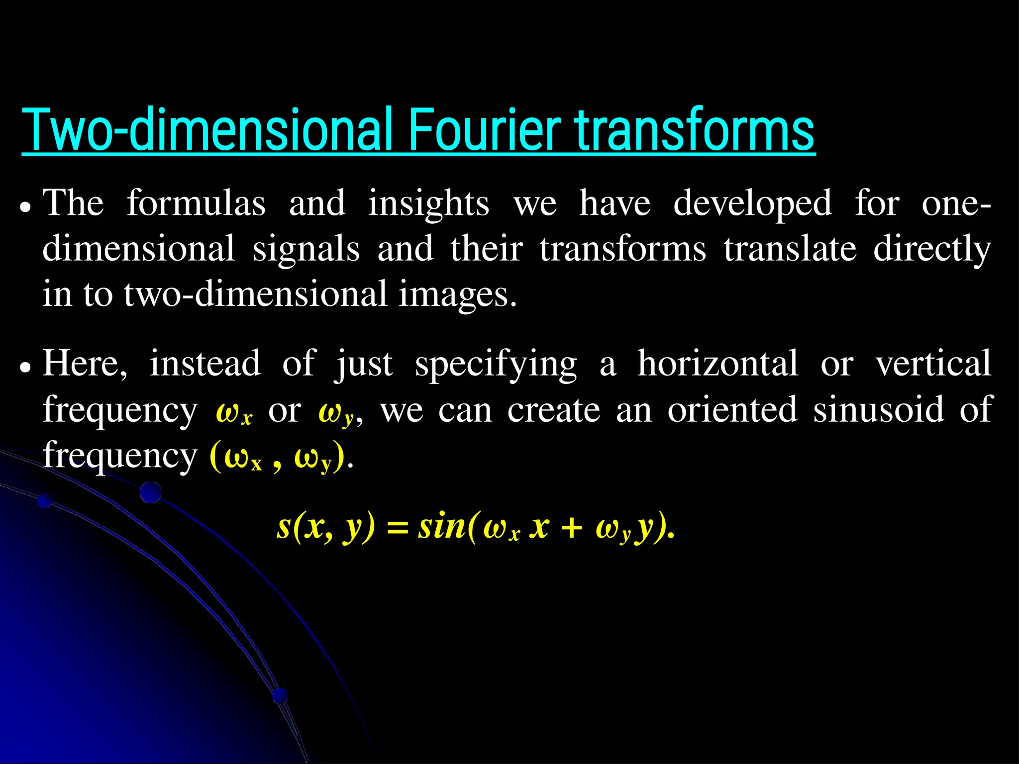 Two-dimensional Fourier transforms ● The formulas and insights we have developed for one- dimensional signals and their transforms translate directly in to two-dimensional images. ● Here, instead of just specifying a horizontal or vertical frequency ωx or ωy, we can create an oriented sinusoid of frequency (ωx , ωy). s(x, y) = sin(ωx x + ωy y). 
